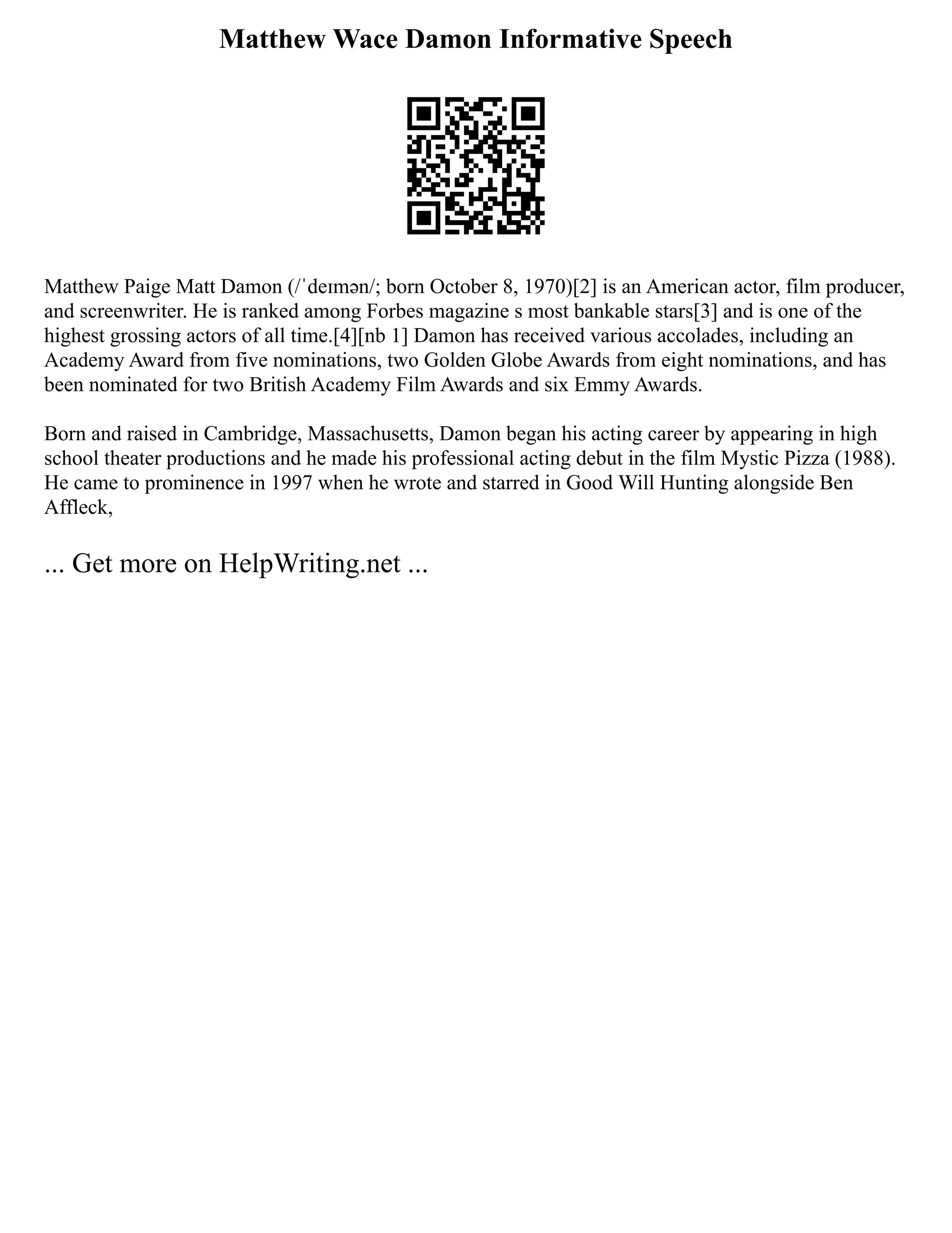 Matthew Wace Damon Informative Speech
Matthew Paige Matt Damon (/ˈdeɪmən/; born October 8, 1970)[2] is an American actor, film producer,
and screenwriter. He is ranked among Forbes magazine s most bankable stars[3] and is one of the
highest grossing actors of all time.[4][nb 1] Damon has received various accolades, including an
Academy Award from five nominations, two Golden Globe Awards from eight nominations, and has
been nominated for two British Academy Film Awards and six Emmy Awards.
Born and raised in Cambridge, Massachusetts, Damon began his acting career by appearing in high
school theater productions and he made his professional acting debut in the film Mystic Pizza (1988).
He came to prominence in 1997 when he wrote and starred in Good Will Hunting alongside Ben
Affleck,
... Get more on HelpWriting.net ...
 