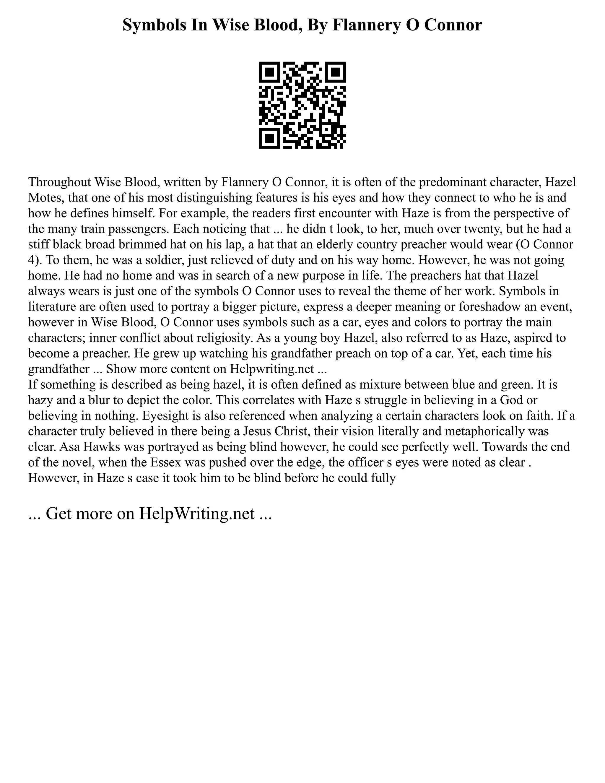 Symbols In Wise Blood, By Flannery O Connor
Throughout Wise Blood, written by Flannery O Connor, it is often of the predominant character, Hazel
Motes, that one of his most distinguishing features is his eyes and how they connect to who he is and
how he defines himself. For example, the readers first encounter with Haze is from the perspective of
the many train passengers. Each noticing that ... he didn t look, to her, much over twenty, but he had a
stiff black broad brimmed hat on his lap, a hat that an elderly country preacher would wear (O Connor
4). To them, he was a soldier, just relieved of duty and on his way home. However, he was not going
home. He had no home and was in search of a new purpose in life. The preachers hat that Hazel
always wears is just one of the symbols O Connor uses to reveal the theme of her work. Symbols in
literature are often used to portray a bigger picture, express a deeper meaning or foreshadow an event,
however in Wise Blood, O Connor uses symbols such as a car, eyes and colors to portray the main
characters; inner conflict about religiosity. As a young boy Hazel, also referred to as Haze, aspired to
become a preacher. He grew up watching his grandfather preach on top of a car. Yet, each time his
grandfather ... Show more content on Helpwriting.net ...
If something is described as being hazel, it is often defined as mixture between blue and green. It is
hazy and a blur to depict the color. This correlates with Haze s struggle in believing in a God or
believing in nothing. Eyesight is also referenced when analyzing a certain characters look on faith. If a
character truly believed in there being a Jesus Christ, their vision literally and metaphorically was
clear. Asa Hawks was portrayed as being blind however, he could see perfectly well. Towards the end
of the novel, when the Essex was pushed over the edge, the officer s eyes were noted as clear .
However, in Haze s case it took him to be blind before he could fully
... Get more on HelpWriting.net ...
 
