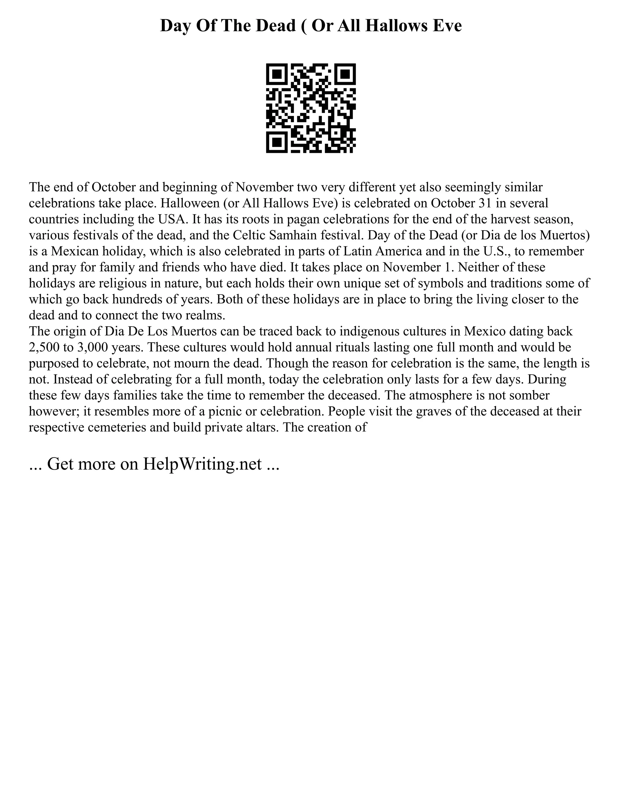 Day Of The Dead ( Or All Hallows Eve
The end of October and beginning of November two very different yet also seemingly similar
celebrations take place. Halloween (or All Hallows Eve) is celebrated on October 31 in several
countries including the USA. It has its roots in pagan celebrations for the end of the harvest season,
various festivals of the dead, and the Celtic Samhain festival. Day of the Dead (or Dia de los Muertos)
is a Mexican holiday, which is also celebrated in parts of Latin America and in the U.S., to remember
and pray for family and friends who have died. It takes place on November 1. Neither of these
holidays are religious in nature, but each holds their own unique set of symbols and traditions some of
which go back hundreds of years. Both of these holidays are in place to bring the living closer to the
dead and to connect the two realms.
The origin of Dia De Los Muertos can be traced back to indigenous cultures in Mexico dating back
2,500 to 3,000 years. These cultures would hold annual rituals lasting one full month and would be
purposed to celebrate, not mourn the dead. Though the reason for celebration is the same, the length is
not. Instead of celebrating for a full month, today the celebration only lasts for a few days. During
these few days families take the time to remember the deceased. The atmosphere is not somber
however; it resembles more of a picnic or celebration. People visit the graves of the deceased at their
respective cemeteries and build private altars. The creation of
... Get more on HelpWriting.net ...
 