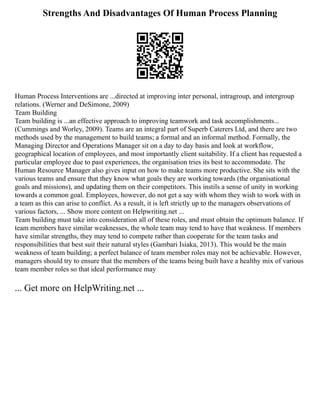 Strengths And Disadvantages Of Human Process Planning
Human Process Interventions are ...directed at improving inter personal, intragroup, and intergroup
relations. (Werner and DeSimone, 2009)
Team Building
Team building is ...an effective approach to improving teamwork and task accomplishments...
(Cummings and Worley, 2009). Teams are an integral part of Superb Caterers Ltd, and there are two
methods used by the management to build teams; a formal and an informal method. Formally, the
Managing Director and Operations Manager sit on a day to day basis and look at workflow,
geographical location of employees, and most importantly client suitability. If a client has requested a
particular employee due to past experiences, the organisation tries its best to accommodate. The
Human Resource Manager also gives input on how to make teams more productive. She sits with the
various teams and ensure that they know what goals they are working towards (the organisational
goals and missions), and updating them on their competitors. This instils a sense of unity in working
towards a common goal. Employees, however, do not get a say with whom they wish to work with in
a team as this can arise to conflict. As a result, it is left strictly up to the managers observations of
various factors, ... Show more content on Helpwriting.net ...
Team building must take into consideration all of these roles, and must obtain the optimum balance. If
team members have similar weaknesses, the whole team may tend to have that weakness. If members
have similar strengths, they may tend to compete rather than cooperate for the team tasks and
responsibilities that best suit their natural styles (Gambari Isiaka, 2013). This would be the main
weakness of team building; a perfect balance of team member roles may not be achievable. However,
managers should try to ensure that the members of the teams being built have a healthy mix of various
team member roles so that ideal performance may
... Get more on HelpWriting.net ...
 