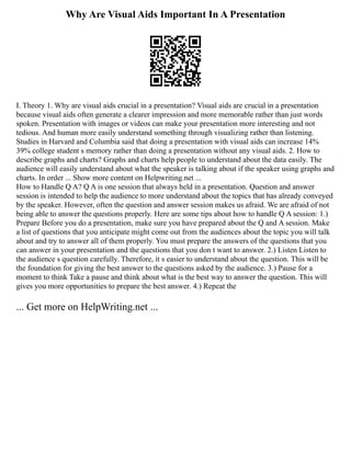 Why Are Visual Aids Important In A Presentation
I. Theory 1. Why are visual aids crucial in a presentation? Visual aids are crucial in a presentation
because visual aids often generate a clearer impression and more memorable rather than just words
spoken. Presentation with images or videos can make your presentation more interesting and not
tedious. And human more easily understand something through visualizing rather than listening.
Studies in Harvard and Columbia said that doing a presentation with visual aids can increase 14%
39% college student s memory rather than doing a presentation without any visual aids. 2. How to
describe graphs and charts? Graphs and charts help people to understand about the data easily. The
audience will easily understand about what the speaker is talking about if the speaker using graphs and
charts. In order ... Show more content on Helpwriting.net ...
How to Handle Q A? Q A is one session that always held in a presentation. Question and answer
session is intended to help the audience to more understand about the topics that has already conveyed
by the speaker. However, often the question and answer session makes us afraid. We are afraid of not
being able to answer the questions properly. Here are some tips about how to handle Q A session: 1.)
Prepare Before you do a presentation, make sure you have prepared about the Q and A session. Make
a list of questions that you anticipate might come out from the audiences about the topic you will talk
about and try to answer all of them properly. You must prepare the answers of the questions that you
can answer in your presentation and the questions that you don t want to answer. 2.) Listen Listen to
the audience s question carefully. Therefore, it s easier to understand about the question. This will be
the foundation for giving the best answer to the questions asked by the audience. 3.) Pause for a
moment to think Take a pause and think about what is the best way to answer the question. This will
gives you more opportunities to prepare the best answer. 4.) Repeat the
... Get more on HelpWriting.net ...
 