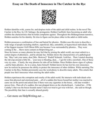 Essay on The Death of Innocence in The Catcher in the Rye
Holden identifies with, yearns for, and despises traits of the adult and child realms. In the novel The
Catcher in the Rye, by J.D. Salinger, the protagonist, Holden Caulfield, fears becoming an adult who
exhibits the characteristics that he holds complaints against. Throughout this Bildungsroman narrative,
Holden searches for his identity. He tries to figure out his place either in the adult or child realm.
Holden possesses a combination of fear and hatred for phonies . Holden uses this term to describe a
wide range of people including shallow, superficial, fake, untruthful, or hypocritical individuals. One
of the biggest reasons I left Elkton Hills was because I was surrounded by phonies... They were
coming in the ... Show more content on Helpwriting.net ...
Since he knows so many phonies he may feel that by joining the adult world, one must submit to a
certain degree of phoniness , and he already has. Holden shows the characteristics of a pathological
liar, `May I ask your name, dear [Mrs. Morrow]? `Rudolf Schmidt, I told her... Then I started shooting
the old crap around a little bit... `your nose is bleeding, dear, ...`I got hit with a snowball...One of those
very icy ones. . Clearly, the way phonies lie rubs off on Holden. Since Holden shows signs of a phony
, and he hates phonies , he in a sense, hates himself. Holden knows he has lost his own innocence;
now he realizes he possesses the ability to protect the innocence of other children. While narrating The
Catcher in the Rye, Holden persistently uses the word phony to describe many adults. This entails that
people lose their innocence when entering the adult realm.
Holden experiences the corruption and cruelty of the adult world. He interacts with individuals who
cause him physical and emotional pain. ...all of a sudden this booze hound her mother was married to
came out on the porch and asked Jane if there were any cigarettes in the house... old Jane wouldn t
answer him...Then all of a sudden, this tear plopped down on the checkerboard... I asked her... if Mr.
Cudahy¾ that was the booze hounds name¾ had ever tried to get wise with her... she said no though.
The possibility that Jane is sexually abused greatly
... Get more on HelpWriting.net ...
 