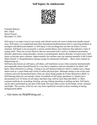 Self Injury In Adolescents
Frannika Dalcour
Mrs. Zilich
Senior Project
December 12, 2016
Self injury is an major issue in our society and schools need to do more to help teens handle mental
issue. Self injury is a complicated and often misunderstood phenomenon that is a growing problem in
teenagers and adolescents (plante 1). Self injury is also an dangerous act that can lead to a worst
situation. Self harm is not necessarily a serious mental illness, but a behavior that indicates a lack of
coping skills. There are several illnesses that are associated with it such as: borderline personality
disorder, depression, eating disorders, anxiety or posttraumatic distress disorder. In recent years, Self
injury as become more common. Approximately two million cases are reported annually in the United
States (Gluck 1). Hospitalizations among youngs for intentional self harm ... Show more content on
Helpwriting.net ...
Self harm also known as self injury, self abuse, self mutilation occurs when someone internationally
and repeatedly harms herself/himself in a way that is impulsive and not intended to be lethal. Self
harm, often referred to as cutting . Cutting is an self injurious behavior where a student uses a sharp
object such as: a razor blade and a knife to inflict physical pain. Although cutting is one of the most
common and well documented forms, there are many things people do to hurt themselves (Bells 1).
Self harming behavior can include variety of methods of self injury (pearlman 1). Studies have
documented over 16 forms of self injury and there may well be more than that (Bells 1). Most
common methods are scratching, burning, carving, hitting, punching or pulling out hair. Self injury
can be and is performed on any part of the body, but most often occurs on the hands, wrists, stomach
and thighs. The severity of the act can vary from superficial wounds to those resulting in lasting
disfigurement (Bells
... Get more on HelpWriting.net ...
 