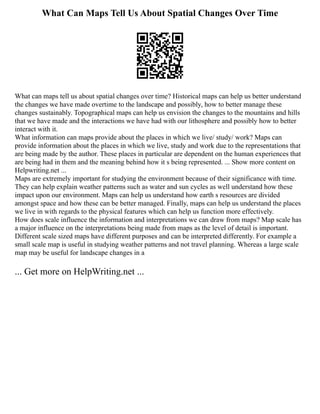 What Can Maps Tell Us About Spatial Changes Over Time
What can maps tell us about spatial changes over time? Historical maps can help us better understand
the changes we have made overtime to the landscape and possibly, how to better manage these
changes sustainably. Topographical maps can help us envision the changes to the mountains and hills
that we have made and the interactions we have had with our lithosphere and possibly how to better
interact with it.
What information can maps provide about the places in which we live/ study/ work? Maps can
provide information about the places in which we live, study and work due to the representations that
are being made by the author. These places in particular are dependent on the human experiences that
are being had in them and the meaning behind how it s being represented. ... Show more content on
Helpwriting.net ...
Maps are extremely important for studying the environment because of their significance with time.
They can help explain weather patterns such as water and sun cycles as well understand how these
impact upon our environment. Maps can help us understand how earth s resources are divided
amongst space and how these can be better managed. Finally, maps can help us understand the places
we live in with regards to the physical features which can help us function more effectively.
How does scale influence the information and interpretations we can draw from maps? Map scale has
a major influence on the interpretations being made from maps as the level of detail is important.
Different scale sized maps have different purposes and can be interpreted differently. For example a
small scale map is useful in studying weather patterns and not travel planning. Whereas a large scale
map may be useful for landscape changes in a
... Get more on HelpWriting.net ...
 