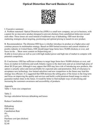 Optical Distortion Harvard Business Case
I. Executive summary:
A. Problem statement: Optical Distortion Inc.(ODI) is a small new company, not yet in business, with
a patent for an innovative product designed to prevent chickens from cannibalism behaviors toward
each other. These lenses are used instead of traditional way of debeaking. ODI must develop
marketing strategies about targeting, positioning and optimal pricing to launch its new product.
B. Recommendation: The dilemma ODI faces is whether introduce its product at a higher price and
continue process its multimarket strategy. Based on ODI limited resources and current situation of
poultry industry in United States, ODI should target large farms have 50,000 chickens or over, and
focus on the ... Show more content on Helpwriting.net ...
4) able to lower price as well as cost with high market power and high rate of market to compete with
potential competitors.
D. Conclusions: ODI has sufficient evidence to target large farms have 50,000 chickens or over, and
focus on market in California and south Atlantic region in the short term and set an initial high price of
about $0.28 per pair. Although it may appear that ODI may have risk of introducing new products, this
option is actually safest and most profitable for expected sales and penetration. Risk of reluctance to
acceptance new technology, low trained salesforce and new competitors in the future may lead this
strategy less efficient. It is suggested that ODI decrease the selling price of the lenses in the long term
and focus on improving the quality and services and build a solid premium brand image in order to
guarantee market share in the future. It would be better to find multiple ways of advertising and
increasing the customers awareness and accessibility of products.
Appendix
Table 1: Farm size comparison
Table 2:
Savings calculation between debeaking and lenses
Reduce Cannibalism
Debeaking
ODI lenses
Cannibalism Rate
9%
4.5%
Purchase cost (per chicken)
$2.40
$2.40
 