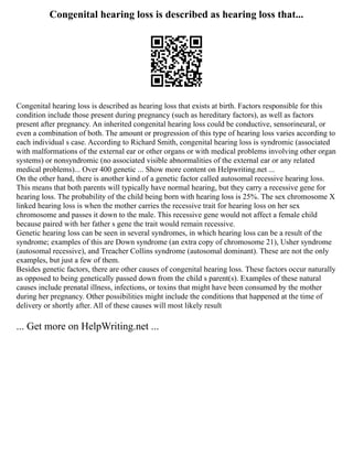 Congenital hearing loss is described as hearing loss that...
Congenital hearing loss is described as hearing loss that exists at birth. Factors responsible for this
condition include those present during pregnancy (such as hereditary factors), as well as factors
present after pregnancy. An inherited congenital hearing loss could be conductive, sensorineural, or
even a combination of both. The amount or progression of this type of hearing loss varies according to
each individual s case. According to Richard Smith, congenital hearing loss is syndromic (associated
with malformations of the external ear or other organs or with medical problems involving other organ
systems) or nonsyndromic (no associated visible abnormalities of the external ear or any related
medical problems)... Over 400 genetic ... Show more content on Helpwriting.net ...
On the other hand, there is another kind of a genetic factor called autosomal recessive hearing loss.
This means that both parents will typically have normal hearing, but they carry a recessive gene for
hearing loss. The probability of the child being born with hearing loss is 25%. The sex chromosome X
linked hearing loss is when the mother carries the recessive trait for hearing loss on her sex
chromosome and passes it down to the male. This recessive gene would not affect a female child
because paired with her father s gene the trait would remain recessive.
Genetic hearing loss can be seen in several syndromes, in which hearing loss can be a result of the
syndrome; examples of this are Down syndrome (an extra copy of chromosome 21), Usher syndrome
(autosomal recessive), and Treacher Collins syndrome (autosomal dominant). These are not the only
examples, but just a few of them.
Besides genetic factors, there are other causes of congenital hearing loss. These factors occur naturally
as opposed to being genetically passed down from the child s parent(s). Examples of these natural
causes include prenatal illness, infections, or toxins that might have been consumed by the mother
during her pregnancy. Other possibilities might include the conditions that happened at the time of
delivery or shortly after. All of these causes will most likely result
... Get more on HelpWriting.net ...
 