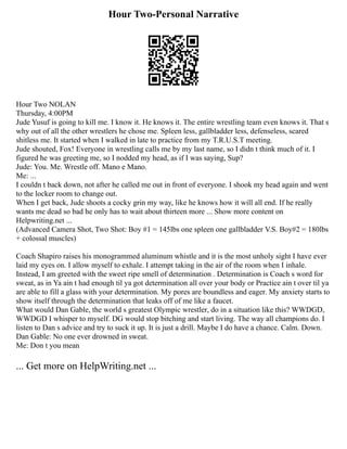 Hour Two-Personal Narrative
Hour Two NOLAN
Thursday, 4:00PM
Jude Yusuf is going to kill me. I know it. He knows it. The entire wrestling team even knows it. That s
why out of all the other wrestlers he chose me. Spleen less, gallbladder less, defenseless, scared
shitless me. It started when I walked in late to practice from my T.R.U.S.T meeting.
Jude shouted, Fox! Everyone in wrestling calls me by my last name, so I didn t think much of it. I
figured he was greeting me, so I nodded my head, as if I was saying, Sup?
Jude: You. Me. Wrestle off. Mano e Mano.
Me: ...
I couldn t back down, not after he called me out in front of everyone. I shook my head again and went
to the locker room to change out.
When I get back, Jude shoots a cocky grin my way, like he knows how it will all end. If he really
wants me dead so bad he only has to wait about thirteen more ... Show more content on
Helpwriting.net ...
(Advanced Camera Shot, Two Shot: Boy #1 = 145lbs one spleen one gallbladder V.S. Boy#2 = 180lbs
+ colossal muscles)
Coach Shapiro raises his monogrammed aluminum whistle and it is the most unholy sight I have ever
laid my eyes on. I allow myself to exhale. I attempt taking in the air of the room when I inhale.
Instead, I am greeted with the sweet ripe smell of determination . Determination is Coach s word for
sweat, as in Ya ain t had enough til ya got determination all over your body or Practice ain t over til ya
are able to fill a glass with your determination. My pores are boundless and eager. My anxiety starts to
show itself through the determination that leaks off of me like a faucet.
What would Dan Gable, the world s greatest Olympic wrestler, do in a situation like this? WWDGD,
WWDGD I whisper to myself. DG would stop bitching and start living. The way all champions do. I
listen to Dan s advice and try to suck it up. It is just a drill. Maybe I do have a chance. Calm. Down.
Dan Gable: No one ever drowned in sweat.
Me: Don t you mean
... Get more on HelpWriting.net ...
 