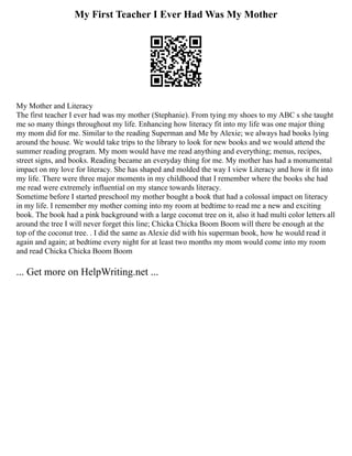 My First Teacher I Ever Had Was My Mother
My Mother and Literacy
The first teacher I ever had was my mother (Stephanie). From tying my shoes to my ABC s she taught
me so many things throughout my life. Enhancing how literacy fit into my life was one major thing
my mom did for me. Similar to the reading Superman and Me by Alexie; we always had books lying
around the house. We would take trips to the library to look for new books and we would attend the
summer reading program. My mom would have me read anything and everything; menus, recipes,
street signs, and books. Reading became an everyday thing for me. My mother has had a monumental
impact on my love for literacy. She has shaped and molded the way I view Literacy and how it fit into
my life. There were three major moments in my childhood that I remember where the books she had
me read were extremely influential on my stance towards literacy.
Sometime before I started preschool my mother bought a book that had a colossal impact on literacy
in my life. I remember my mother coming into my room at bedtime to read me a new and exciting
book. The book had a pink background with a large coconut tree on it, also it had multi color letters all
around the tree I will never forget this line; Chicka Chicka Boom Boom will there be enough at the
top of the coconut tree. . I did the same as Alexie did with his superman book, how he would read it
again and again; at bedtime every night for at least two months my mom would come into my room
and read Chicka Chicka Boom Boom
... Get more on HelpWriting.net ...
 
