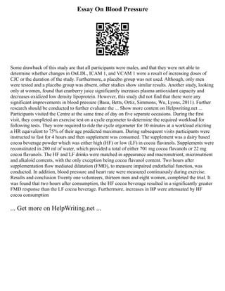 Essay On Blood Pressure
Some drawback of this study are that all participants were males, and that they were not able to
determine whether changes in OxLDL, ICAM 1, and VCAM 1 were a result of increasing doses of
CJC or the duration of the study. Furthermore, a placebo group was not used. Although, only men
were tested and a placebo group was absent, other studies show similar results. Another study, looking
only at women, found that cranberry juice significantly increases plasma antioxidant capacity and
decreases oxidized low density lipoprotein. However, this study did not find that there were any
significant improvements in blood pressure (Basu, Betts, Ortiz, Simmons, Wu, Lyons, 2011). Further
research should be conducted to further evaluate the ... Show more content on Helpwriting.net ...
Participants visited the Centre at the same time of day on five separate occasions. During the first
visit, they completed an exercise test on a cycle ergometer to determine the required workload for
following tests. They were required to ride the cycle ergometer for 10 minutes at a workload eliciting
a HR equivalent to 75% of their age predicted maximum. During subsequent visits participants were
instructed to fast for 4 hours and then supplement was consumed. The supplement was a dairy based
cocoa beverage powder which was either high (HF) or low (LF) in cocoa flavanols. Supplements were
reconstituted in 200 ml of water, which provided a total of either 701 mg cocoa flavanols or 22 mg
cocoa flavanols. The HF and LF drinks were matched in appearance and macronutrient, micronutrient
and alkaloid contents, with the only exception being cocoa flavanol content. Two hours after
supplementation flow mediated dilatation (FMD), to measure impaired endothelial function, was
conducted. In addition, blood pressure and heart rate were measured continuously during exercise.
Results and conclusion Twenty one volunteers, thirteen men and eight women, completed the trial. It
was found that two hours after consumption, the HF cocoa beverage resulted in a significantly greater
FMD response than the LF cocoa beverage. Furthermore, increases in BP were attenuated by HF
cocoa consumption
... Get more on HelpWriting.net ...
 