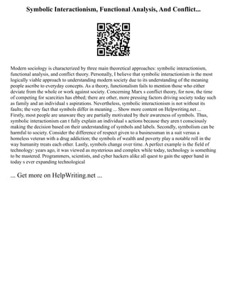 Symbolic Interactionism, Functional Analysis, And Conflict...
Modern sociology is characterized by three main theoretical approaches: symbolic interactionism,
functional analysis, and conflict theory. Personally, I believe that symbolic interactionism is the most
logically viable approach to understanding modern society due to its understanding of the meaning
people ascribe to everyday concepts. As a theory, functionalism fails to mention those who either
deviate from the whole or work against society. Concerning Marx s conflict theory, for now, the time
of competing for scarcities has ebbed; there are other, more pressing factors driving society today such
as family and an individual s aspirations. Nevertheless, symbolic interactionism is not without its
faults; the very fact that symbols differ in meaning ... Show more content on Helpwriting.net ...
Firstly, most people are unaware they are partially motivated by their awareness of symbols. Thus,
symbolic interactionism can t fully explain an individual s actions because they aren t consciously
making the decision based on their understanding of symbols and labels. Secondly, symbolism can be
harmful to society. Consider the difference of respect given to a businessman in a suit versus a
homeless veteran with a drug addiction; the symbols of wealth and poverty play a notable roll in the
way humanity treats each other. Lastly, symbols change over time. A perfect example is the field of
technology: years ago, it was viewed as mysterious and complex while today, technology is something
to be mastered. Programmers, scientists, and cyber hackers alike all quest to gain the upper hand in
today s ever expanding technological
... Get more on HelpWriting.net ...
 