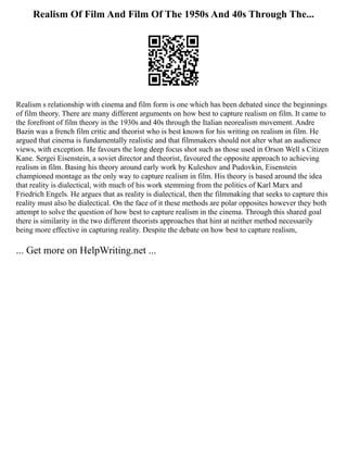 Realism Of Film And Film Of The 1950s And 40s Through The...
Realism s relationship with cinema and film form is one which has been debated since the beginnings
of film theory. There are many different arguments on how best to capture realism on film. It came to
the forefront of film theory in the 1930s and 40s through the Italian neorealism movement. Andre
Bazin was a french film critic and theorist who is best known for his writing on realism in film. He
argued that cinema is fundamentally realistic and that filmmakers should not alter what an audience
views, with exception. He favours the long deep focus shot such as those used in Orson Well s Citizen
Kane. Sergei Eisenstein, a soviet director and theorist, favoured the opposite approach to achieving
realism in film. Basing his theory around early work by Kuleshov and Pudovkin, Eisenstein
championed montage as the only way to capture realism in film. His theory is based around the idea
that reality is dialectical, with much of his work stemming from the politics of Karl Marx and
Friedrich Engels. He argues that as reality is dialectical, then the filmmaking that seeks to capture this
reality must also be dialectical. On the face of it these methods are polar opposites however they both
attempt to solve the question of how best to capture realism in the cinema. Through this shared goal
there is similarity in the two different theorists approaches that hint at neither method necessarily
being more effective in capturing reality. Despite the debate on how best to capture realism,
... Get more on HelpWriting.net ...
 