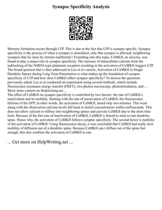 Synapse Specificity Analysis
Memory formation occurs through LTP. This is due to the fact that LTP is synapse specific. Synapse
specificity is the process of when a synapse is stimulated, only that synapse is affected; neighboring
synapses that lie close by remain unaffected.1 Extending into this topic, CaMKII, an enzyme, was
found to play a major role in synapse specificity. The increase of intracellular calcium from the
unblocking of the NMDA type glutamate receptors resulting in the activation of CaMKII triggers LTP.
The broad question that is then addressed in Lee et al s article, Activation of CaMKII in Single
Dendritic Spines during Long Term Potentiation is what makes up the foundation of synapse
specificity of LTP and how does CaMKII affect synapse specificity? To answer the questions
previously asked, Lee et al conducted an experiment using several methods, which include
fluorescence resonance energy transfer (FRET), two photon microscopy, photostimulation, and ...
Show more content on Helpwriting.net ...
The effect of CaMKII on synapse specificity is controlled by two factors: the rate of CaMKII s
inactivation and its mobility. Starting with the rate of inactivation of CaMKII, the fluorescence
lifetime of the GFP, in other words, the activation of CaMKII, lasted only two minutes. This went
along with the observation calcium levels fall back to initial concentrations within milliseconds. This
does not allow calcium to diffuse into neighboring spines and activate CaMKII due to the short time
limit. Because of the fast rate of inactivation of CaMKII, CaMKII is forced to stick to one dendritic
spine. Hence why, the activation of CaMKII follows synaptic specificity. The second factor is mobility
of the activation of CaMKII. Using fluorescence decay, it was concluded that CaMKII had really slow
mobility of diffusion out of a dendritic spine. Because CaMKII can t diffuse out of the spine fast
enough, this also confines the activation of CaMKII to one
... Get more on HelpWriting.net ...
 