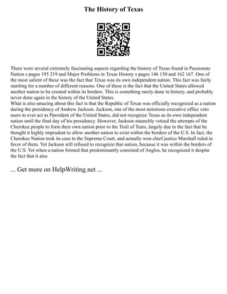 The History of Texas
There were several extremely fascinating aspects regarding the history of Texas found in Passionate
Nation s pages 195 219 and Major Problems in Texas History s pages 146 150 and 162 167. One of
the most salient of these was the fact that Texas was its own independent nation. This fact was fairly
startling for a number of different reasons. One of these is the fact that the United States allowed
another nation to be created within its borders. This is something rarely done in history, and probably
never done again in the history of the United States.
What is also amazing about this fact is that the Republic of Texas was officially recognized as a nation
during the presidency of Andrew Jackson. Jackson, one of the most notorious executive office veto
users to ever act as Ppesident of the United States, did not recognize Texas as its own independent
nation until the final day of his presidency. However, Jackson staunchly vetoed the attempts of the
Cherokee people to form their own nation prior to the Trail of Tears, largely due to the fact that he
thought it highly imprudent to allow another nation to exist within the borders of the U.S. In fact, the
Cherokee Nation took its case to the Supreme Court, and actually won chief justice Marshall ruled in
favor of them. Yet Jackson still refused to recognize that nation, because it was within the borders of
the U.S. Yet when a nation formed that predominantly consisted of Anglos, he recognized it despite
the fact that it also
... Get more on HelpWriting.net ...
 