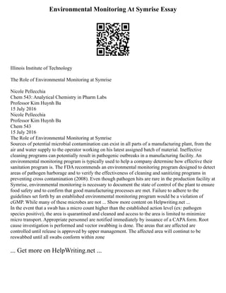 Environmental Monitoring At Symrise Essay
Illinois Institute of Technology
The Role of Environmental Monitoring at Symrise
Nicole Pellecchia
Chem 543: Analytical Chemistry in Pharm Labs
Professor Kim Huynh Ba
15 July 2016
Nicole Pellecchia
Professor Kim Huynh Ba
Chem 543
15 July 2016
The Role of Environmental Monitoring at Symrise
Sources of potential microbial contamination can exist in all parts of a manufacturing plant, from the
air and water supply to the operator working on his latest assigned batch of material. Ineffective
cleaning programs can potentially result in pathogenic outbreaks in a manufacturing facility. An
environmental monitoring program is typically used to help a company determine how effective their
sanitation program is. The FDA recommends an environmental monitoring program designed to detect
areas of pathogen harborage and to verify the effectiveness of cleaning and sanitizing programs in
preventing cross contamination (2008). Even though pathogen hits are rare in the production facility at
Symrise, environmental monitoring is necessary to document the state of control of the plant to ensure
food safety and to confirm that good manufacturing processes are met. Failure to adhere to the
guidelines set forth by an established environmental monitoring program would be a violation of
cGMP. While many of these microbes are not ... Show more content on Helpwriting.net ...
In the event that a swab has a micro count higher than the established action level (ex: pathogen
species positive), the area is quarantined and cleaned and access to the area is limited to minimize
micro transport. Appropriate personnel are notified immediately by issuance of a CAPA form. Root
cause investigation is performed and vector swabbing is done. The areas that are affected are
controlled until release is approved by upper management. The affected area will continut to be
reswabbed until all swabs conform within zone
... Get more on HelpWriting.net ...
 