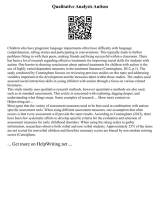 Qualitative Analysis Autism
Children who have pragmatic language impairments often have difficulty with language
comprehension, telling stories and participating in conversations. This typically leads to further
problems fitting in with their peers, making friends and being successful within a classroom. There
has been a lot of research regarding effective treatments for improving social skills for students with
autism. One barrier to drawing conclusions about optimal treatments for children with autism is the
use of highly varied dependent measures in the treatment literature (Cunningham, 2012, p.1). The
study conducted by Cunningham focuses on reviewing previous studies on this topic and addressing
variables important in the development and the measures taken within those studies. The studies used
assessed social interaction skills in young children with autism through a focus on various related
literatures.
This study mainly uses qualitative research methods, however quantitative methods are also used,
such as in standard assessments. This article is concerned with exploring, digging deeper, and
understanding what things mean. Some examples of research ... Show more content on
Helpwriting.net ...
Most agree that the variety of assessment measures need to be best used in combination with autism
specific assessment tools. When using different assessment measures, one assumption that often
occurs is that every assessment will provide the same results. According to Cunningham (2012), there
have been few systematic efforts to develop specific criteria for the evaluation and selection of
assessment measures for early childhood disorders. When using the rating scales to gather
information, researchers observe both verbal and non verbal students. Approximately 25% of the items
are not scored for nonverbal children and therefore summary scores are biased by non random missing
scores (Cunnigham,
... Get more on HelpWriting.net ...
 