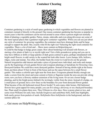 Container Cheating
Container gardening is a style of small space gardening in which vegetables and flowers are planted in
containers instead of directly in the ground. One reason container gardening has become so popular in
recent years is that the containers can be moved around to areas where a person might not normally
think of planting a vegetable garden. Patios, stoops, sidewalks and even along driveways are some of
the more typical places that a gardener might grow container vegetables. While you can use just about
any style of container for growing vegetables, the container must have drainage holes and be large
enough to support the plant. But, exactly what IS the right size? Selecting the right sized container for
vegetables. There s a lot of trial and ... Show more content on Helpwriting.net ...
It could be that hedge to hedge green carpet. How about bordering it all around with flowers, or
starting a few plants of dark ivy or myrtle right now? Get a little groundcover going and you can in
time have ribbons or drifts or large patches of dark green contrast to grass, perhaps interplanted with
bright small flowers, to add variety to the wanted but look alike lawns. Leave bumps, hills, hollows,
ridges, rocks and stumps. Too often, the builder beats the owner to it and levels out the ground.
Natural irregularities add interest and make a piece of ground more individual, and rocks and stumps
can be the beginnings of rock garden flower and evergreen plantings or backdrops for flowering vines.
Dooryard Gardens We could have more dooryard gardens. Instead of having shrubs right at the house
front, put them about 10 feet in front of the house and use the space between for a small flower
garden. This makes a colorful spot right near the front door. Evergreens planted thickly enough can
make a screen from the street and some cement or brick or flagstone inside the area can provide sitting
room; now you have a flowery outdoor extension of the living room. Or set out a looser hedge
planting, and let the bright posies behind it be invitingly visible from the street. Instead of a hedge, on
a small piece of ground, have a low fence as the boundary for your front dooryard flower garden.
What became of the old fashioned mixed flower border? It suits many older homes. Old fashioned
flowers have great appeal for many people; you can fit it along a driveway or on a backyard boundary
line. Plant small iris plants there now. They ll bloom in a few days. Have a peony plant or two, and
some sweet Williams for early June. Include foxgloves and canterbury bells, both June highlights,
both easily grown from packets of seeds. Hollyhocks Have hollyhocks in the background, and also
summer phlox for
... Get more on HelpWriting.net ...
 