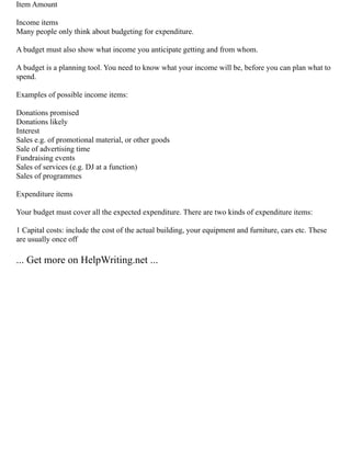Item Amount
Income items
Many people only think about budgeting for expenditure.
A budget must also show what income you anticipate getting and from whom.
A budget is a planning tool. You need to know what your income will be, before you can plan what to
spend.
Examples of possible income items:
Donations promised
Donations likely
Interest
Sales e.g. of promotional material, or other goods
Sale of advertising time
Fundraising events
Sales of services (e.g. DJ at a function)
Sales of programmes
Expenditure items
Your budget must cover all the expected expenditure. There are two kinds of expenditure items:
1 Capital costs: include the cost of the actual building, your equipment and furniture, cars etc. These
are usually once off
... Get more on HelpWriting.net ...
 