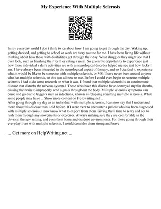 My Experience With Multiple Sclerosis
In my everyday world I don t think twice about how I am going to get through the day. Waking up,
getting dressed, and getting to school or work are very routine for me. I have been living life without
thinking about how those with disabilities get through their day. What struggles they might see that I
over look, such as brushing their teeth or eating a meal. So given the opportunity to experience just
how these individual s daily activities are with a neurological disorder helped me see just how lucky I
am. I have always been interested in the neurological aspect of therapy, and so I decided to experience
what it would be like to be someone with multiple sclerosis, or MS. I have never been around anyone
who has multiple sclerosis, so this was all new to me. Before I could even begin to recreate multiple
sclerosis I had to do some research on what it was. I found that multiple sclerosis is an autoimmune
disease that disturbs the nervous system.1 Those who have this disease have destroyed myelin sheaths,
causing the brain to improperly send signals throughout the body. Multiple sclerosis symptoms can
come and go due to triggers such as infections, known as relapsing remitting multiple sclerosis. While
some people may have ... Show more content on Helpwriting.net ...
After going through my day as an individual with multiple sclerosis, I can now say that I understand
more about this disease than I did before. If I were ever to encounter a patient who has been diagnosed
with multiple sclerosis, I now know what to expect from them. Giving them time to relax and not to
rush them through any movements or exercises. Always making sure they are comfortable in the
physical therapy setting, and even their home and outdoor environments. For those going through their
everyday lives with multiple sclerosis, I would consider them strong and brave
... Get more on HelpWriting.net ...
 