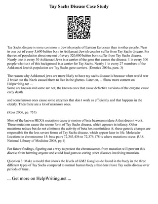 Tay Sachs Disease Case Study
Tay Sachs disease is more common in Jewish people of Eastern European than in other people. Near
to one out of every 3,600 babies born to Ashkenazi Jewish couples suffer from Tay Sachs disease. For
the rest of population about one out of every 320,000 babies born suffer from Tay Sachs disease.
Nearly one in every 30 Ashkenazi Jews is a carrier of the gene that causes the disease. 1 in every 300
people who isn t of this background is a carrier for Tay Sachs. Nearly 1 in every 27 members of the
Ashkenazi Jewish population are Tay Sachs gene carriers. (Desnick 2001a, para. 3)
The reason why Ashkenazi jews are more likely to have tay sachs disease is because when world war
2 broke out the Nazis caused them to live in the ghettos. Later on, ... Show more content on
Helpwriting.net ...
Some are known and some are not, the known ones that cause defective versions of the enzyme cause
early death
and some known ones cause some enzymes that don t work as efficiently and that happens in the
elderly. Then there are a lot of unknown ones.
(Ross 2006, pp. 757)
Most of the known HEXA mutations cause a version of beta hexosaminidase A that doesn t work.
These mutations cause the severe form of Tay Sachs disease, which appears in infancy. Other
mutations reduce but do not eliminate the activity of beta hexosaminidase A; these genetic changes are
responsible for the less severe forms of Tay Sachs disease, which appear later in life. Molecular
Location on chromosome 15: base pairs 72,343,436 to 72,376,178 is where mutations occur. (U.S.
National Library of Medicine 2008, pp.1)
For future findings, figuring out a way to protect the chromosomes from mutation will prevent this
disease from harming anyone and could lead gates to curing other diseases involving mutation.
Question 3: Make a model that shows the levels of GM2 Ganglioside found in the body in the three
different types of Tay Sachs compared to normal human body s that don t have Tay sachs disease over
periods of time .
... Get more on HelpWriting.net ...
 