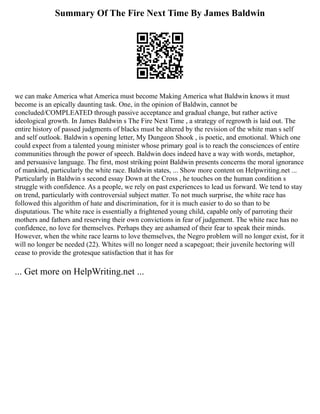 Summary Of The Fire Next Time By James Baldwin
we can make America what America must become Making America what Baldwin knows it must
become is an epically daunting task. One, in the opinion of Baldwin, cannot be
concluded/COMPLEATED through passive acceptance and gradual change, but rather active
ideological growth. In James Baldwin s The Fire Next Time , a strategy of regrowth is laid out. The
entire history of passed judgments of blacks must be altered by the revision of the white man s self
and self outlook. Baldwin s opening letter, My Dungeon Shook , is poetic, and emotional. Which one
could expect from a talented young minister whose primary goal is to reach the consciences of entire
communities through the power of speech. Baldwin does indeed have a way with words, metaphor,
and persuasive language. The first, most striking point Baldwin presents concerns the moral ignorance
of mankind, particularly the white race. Baldwin states, ... Show more content on Helpwriting.net ...
Particularly in Baldwin s second essay Down at the Cross , he touches on the human condition s
struggle with confidence. As a people, we rely on past experiences to lead us forward. We tend to stay
on trend, particularly with controversial subject matter. To not much surprise, the white race has
followed this algorithm of hate and discrimination, for it is much easier to do so than to be
disputatious. The white race is essentially a frightened young child, capable only of parroting their
mothers and fathers and reserving their own convictions in fear of judgement. The white race has no
confidence, no love for themselves. Perhaps they are ashamed of their fear to speak their minds.
However, when the white race learns to love themselves, the Negro problem will no longer exist, for it
will no longer be needed (22). Whites will no longer need a scapegoat; their juvenile hectoring will
cease to provide the grotesque satisfaction that it has for
... Get more on HelpWriting.net ...
 