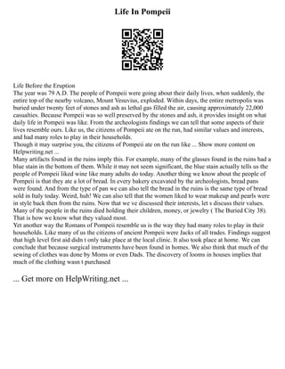 Life In Pompeii
Life Before the Eruption
The year was 79 A.D. The people of Pompeii were going about their daily lives, when suddenly, the
entire top of the nearby volcano, Mount Vesuvius, exploded. Within days, the entire metropolis was
buried under twenty feet of stones and ash as lethal gas filled the air, causing approximately 22,000
casualties. Because Pompeii was so well preserved by the stones and ash, it provides insight on what
daily life in Pompeii was like. From the archeologists findings we can tell that some aspects of their
lives resemble ours. Like us, the citizens of Pompeii ate on the run, had similar values and interests,
and had many roles to play in their households.
Though it may surprise you, the citizens of Pompeii ate on the run like ... Show more content on
Helpwriting.net ...
Many artifacts found in the ruins imply this. For example, many of the glasses found in the ruins had a
blue stain in the bottom of them. While it may not seem significant, the blue stain actually tells us the
people of Pompeii liked wine like many adults do today. Another thing we know about the people of
Pompeii is that they ate a lot of bread. In every bakery excavated by the archeologists, bread pans
were found. And from the type of pan we can also tell the bread in the ruins is the same type of bread
sold in Italy today. Weird, huh! We can also tell that the women liked to wear makeup and pearls were
in style back then from the ruins. Now that we ve discussed their interests, let s discuss their values.
Many of the people in the ruins died holding their children, money, or jewelry ( The Buried City 38).
That is how we know what they valued most.
Yet another way the Romans of Pompeii resemble us is the way they had many roles to play in their
households. Like many of us the citizens of ancient Pompeii were Jacks of all trades. Findings suggest
that high level first aid didn t only take place at the local clinic. It also took place at home. We can
conclude that because surgical instruments have been found in homes. We also think that much of the
sewing of clothes was done by Moms or even Dads. The discovery of looms in houses implies that
much of the clothing wasn t purchased
... Get more on HelpWriting.net ...
 