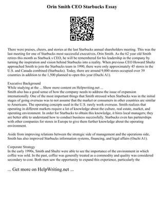 Orin Smith CEO Starbucks Essay
There were praises, cheers, and stories at the last Starbucks annual shareholders meeting. This was the
last meeting for one of Starbucks most successful executives, Orin Smith. As the 62 year old Smith
retires this month as Starbuck s CEO, he will be remembered for his leadership in the company by
turning the inspiration and vision behind Starbucks into a reality. When previous CEO Howard Shultz
approached Smith to join the Starbucks team in 1990, there were only approximately 45 stores in the
U.S. and Canada combined (Starbucks). Today, there are around 9,000 stores occupied over 39
countries in addition to the 1,500 planned to open this year (Ouchi A1).
Executive Background
While studying at the ... Show more content on Helpwriting.net ...
Smith also has a good sense of how the company needs to address the issue of expansion
internationally. One of the most important things that Smith stressed when Starbucks was in the initial
stages of going overseas was to not assume that the market or consumers in other countries are similar
to Americans. The operating concepts used in the U.S. rarely work overseas. Smith realizes that
operating in different markets require a lot of knowledge about the culture, real estate, market, and
operating environment. In order for Starbucks to obtain this knowledge, it hires local managers; they
are better able to understand how to conduct business successfully. Starbucks even has partnerships
with other companies for stores in Europe to give them further knowledge about the operating
environment.
Aside from improving relations between the strategic side of management and the operations side,
Smith has also improved Starbucks information systems, financing, and legal affairs (Ouchi A1).
Corporate Strategy
In the early 1990s, Smith and Shultz were able to see the importance of the environment in which
coffee was sold. In the past, coffee was generally treated as a commodity and quality was considered
secondary to cost. Both men saw the opportunity to expand this experience, particularly the
... Get more on HelpWriting.net ...
 