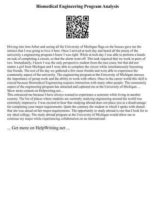 Biomedical Engineering Program Analysis
Driving into Ann Arbor and seeing all the University of Michigan flags on the houses gave me the
instinct that I was going to love it here. Once I arrived at tech day and heard all the praise of the
university s engineering program I knew I was right. While at tech day I was able to preform a hands
on task of completing a circuit, so that the alarm went off. This task required that we work in pairs of
two. Immediately, I knew I was the only perspective student from the east coast, but that did not
matter a girl from Michigan and I were able to complete the circuit while simultaneously becoming
fast friends. The rest of the day we gathered a few more friends and were able to experience the
community aspect of the university. The engineering program at the University of Michigan stresses
the importance of group work and the ability to work with others. Once in the career world this skill is
crucial because Biomedical Engineering requires interaction with many other people. The community
aspect of the engineering program has attracted and captured me at the University of Michigan. ...
Show more content on Helpwriting.net ...
This entranced me because I have always wanted to experience a semester while living in another
country. The list of places where students are currently studying engineering around the world was
extremely impressive. I was excited to hear that studying abroad does not place you at a disadvantage
for completing your major requirements. Quite the contrary the student in which I spoke with shared
that she was ahead on her major requirements. The opportunity to study abroad is one that I look for in
my ideal college. The study abroad program at the University of Michigan would allow me to
continue my major while experiencing collaboration on an international
... Get more on HelpWriting.net ...
 