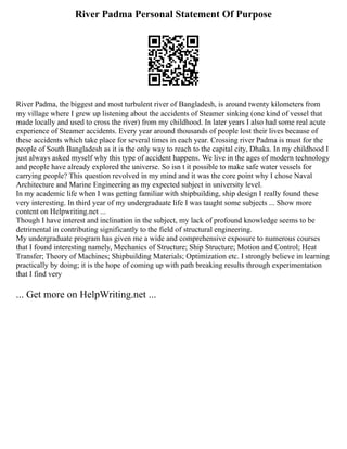 River Padma Personal Statement Of Purpose
River Padma, the biggest and most turbulent river of Bangladesh, is around twenty kilometers from
my village where I grew up listening about the accidents of Steamer sinking (one kind of vessel that
made locally and used to cross the river) from my childhood. In later years I also had some real acute
experience of Steamer accidents. Every year around thousands of people lost their lives because of
these accidents which take place for several times in each year. Crossing river Padma is must for the
people of South Bangladesh as it is the only way to reach to the capital city, Dhaka. In my childhood I
just always asked myself why this type of accident happens. We live in the ages of modern technology
and people have already explored the universe. So isn t it possible to make safe water vessels for
carrying people? This question revolved in my mind and it was the core point why I chose Naval
Architecture and Marine Engineering as my expected subject in university level.
In my academic life when I was getting familiar with shipbuilding, ship design I really found these
very interesting. In third year of my undergraduate life I was taught some subjects ... Show more
content on Helpwriting.net ...
Though I have interest and inclination in the subject, my lack of profound knowledge seems to be
detrimental in contributing significantly to the field of structural engineering.
My undergraduate program has given me a wide and comprehensive exposure to numerous courses
that I found interesting namely, Mechanics of Structure; Ship Structure; Motion and Control; Heat
Transfer; Theory of Machines; Shipbuilding Materials; Optimization etc. I strongly believe in learning
practically by doing; it is the hope of coming up with path breaking results through experimentation
that I find very
... Get more on HelpWriting.net ...
 