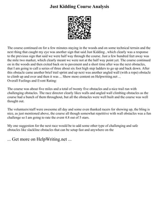 Just Kidding Course Analysis
The course continued on for a few minutes staying in the woods and on some technical terrain and the
next thing that caught my eye was another sign that said Just Kidding , which clearly was a response
to the previous sign that said we were half way through the course. Just a few hundred feet away was
the mile two marker, which clearly meant we were not at the half way point yet. The course continued
on in the woods and then exited back on to pavement and a short time after was the next obstacles,
that I am going to call a series of three about six foot high step ladders to go up and back down. After
this obstacle came another brief trail sprint and up next was another angled wall (with a rope) obstacle
to climb up and over and then it was ... Show more content on Helpwriting.net ...
Overall Feelings and Event Rating:
The course was about five miles and a total of twenty five obstacles and a nice trail run with
challenging obstacles. The race director clearly likes walls and angled wall climbing obstacles as the
course had a bunch of them throughout, but all the obstacles were well built and the course was well
thought out.
The volunteers/staff were awesome all day and some even thanked racers for showing up, the bling is
nice, as just mentioned above, the course all though somewhat repetitive with wall obstacles was a fun
challenge so I am going to rate the event 4.8 out of 5 stars.
My one suggestion for the next race would be to add some other type of challenging and safe
obstacles like slackline obstacles that can be setup fast and anywhere on the
... Get more on HelpWriting.net ...
 