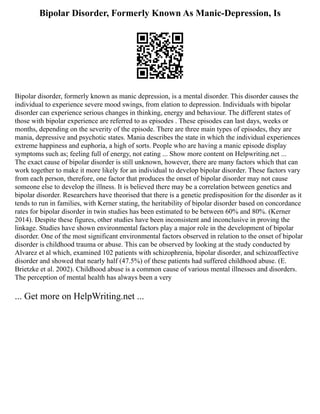 Bipolar Disorder, Formerly Known As Manic-Depression, Is
Bipolar disorder, formerly known as manic depression, is a mental disorder. This disorder causes the
individual to experience severe mood swings, from elation to depression. Individuals with bipolar
disorder can experience serious changes in thinking, energy and behaviour. The different states of
those with bipolar experience are referred to as episodes . These episodes can last days, weeks or
months, depending on the severity of the episode. There are three main types of episodes, they are
mania, depressive and psychotic states. Mania describes the state in which the individual experiences
extreme happiness and euphoria, a high of sorts. People who are having a manic episode display
symptoms such as; feeling full of energy, not eating ... Show more content on Helpwriting.net ...
The exact cause of bipolar disorder is still unknown, however, there are many factors which that can
work together to make it more likely for an individual to develop bipolar disorder. These factors vary
from each person, therefore, one factor that produces the onset of bipolar disorder may not cause
someone else to develop the illness. It is believed there may be a correlation between genetics and
bipolar disorder. Researchers have theorised that there is a genetic predisposition for the disorder as it
tends to run in families, with Kerner stating, the heritability of bipolar disorder based on concordance
rates for bipolar disorder in twin studies has been estimated to be between 60% and 80%. (Kerner
2014). Despite these figures, other studies have been inconsistent and inconclusive in proving the
linkage. Studies have shown environmental factors play a major role in the development of bipolar
disorder. One of the most significant environmental factors observed in relation to the onset of bipolar
disorder is childhood trauma or abuse. This can be observed by looking at the study conducted by
Alvarez et al which, examined 102 patients with schizophrenia, bipolar disorder, and schizoaffective
disorder and showed that nearly half (47.5%) of these patients had suffered childhood abuse. (E.
Brietzke et al. 2002). Childhood abuse is a common cause of various mental illnesses and disorders.
The perception of mental health has always been a very
... Get more on HelpWriting.net ...
 