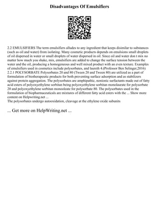 Disadvantages Of Emulsifiers
2.2 EMULSIFIERS The term emulsifiers alludes to any ingredient that keeps disimilar to substances
(such as oil and water) from isolating. Many cosmetic products depends on emulsions small droplets
of oil dispersed in water or small droplets of water dispersed in oil. Since oil and water don t mix no
matter how much you shake, mix, emulsifiers are added to change the surface tension between the
water and the oil, producing a homogeneous and well mixed product with an even texture. Examples
of emulsifiers used in cosmetics include polysorbates, and laureth 4.(Professor Ben Selinger,2016)
2.2.1 POLYSORBATE Polysorbates 20 and 80 (Tween 20 and Tween 80) are utilized as a part of
formulation of biotherapeutic products for both preventing surface adsorption and as stabilizers
against protein aggregation. The polysorbates are amphipathic, nonionic surfactants made out of fatty
acid esters of polyoxyethylene sorbitan being polyoxyethylene sorbitan monolaurate for polysorbate
20 and polyoxyethylene sorbitan monooleate for polysorbate 80. The polysorbates used in the
formulation of biopharmaceuticals are mixtures of different fatty acid esters with the ... Show more
content on Helpwriting.net ...
The polysorbates undergo autooxidation, cleavage at the ethylene oxide subunits
... Get more on HelpWriting.net ...
 