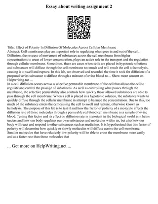 Essay about writing assignment 2
Title: Effect of Polarity In Diffusion Of Molecules Across Cellular Membrane
Abstract: Cell membranes play an important role in regulating what goes in and out of the cell.
Diffusion, the process of movement of substances across the cell membrane from higher
concentrations to areas of lower concentration, plays an active role in the transport and the regulation
through cellular membrane. Sometimes, there are cases when cells are placed in hypotonic solutions
and substances will diffuse through the cell membrane too much and will result the cell to hemolysis,
causing it to swell and rupture. In this lab, we observed and recorded the time it took for diffusion of a
propanol series substance to diffuse through a mixture of ovine blood to ... Show more content on
Helpwriting.net ...
In a cell, diffusion occurs across a selective permeable membrane of the cell that allows the cell to
regulate and control the passage of substances. As well as controlling what passes through the
membrane, the selective permeability also controls how quickly those allowed substances are able to
pass through the cell membrane. When a cell is placed in a hypotonic solution, the substance wants to
quickly diffuse through the cellular membrane in attempt to balance the concentration. Due to this, too
much of the substance enters the cell causing the cell to swell and rupture, otherwise known as
hemolysis. The purpose of this lab is to test if and how the factor of polarity of a molecule affects the
diffusion rate of those molecules through a permeable red blood cell membrane in a sample of ovine
blood. Testing this factor and its effect on diffusion rate is important in the biological world as it helps
understand how our body regulates our own substances and molecules within us, but also how our
body will react and respond to other substances such as medicines. It is hypothesized that this factor of
polarity will determine how quickly or slowly molecules will diffuse across the cell membrane.
Smaller molecules that have relatively low polarity will be able to cross the membrane more easily
and at a faster rate than those molecules that
... Get more on HelpWriting.net ...
 