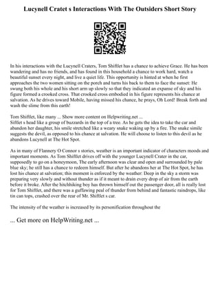 Lucynell Cratet s Interactions With The Outsiders Short Story
In his interactions with the Lucynell Craters, Tom Shiftlet has a chance to achieve Grace. He has been
wandering and has no friends, and has found in this household a chance to work hard, watch a
beautiful sunset every night, and live a quiet life. This opportunity is hinted at when he first
approaches the two women sitting on the porch and turns his back to them to face the sunset: He
swung both his whole and his short arm up slowly so that they indicated an expanse of sky and his
figure formed a crooked cross. That crooked cross embodied in his figure represents his chance at
salvation. As he drives toward Mobile, having missed his chance, he prays, Oh Lord! Break forth and
wash the slime from this earth!
Tom Shiftlet, like many ... Show more content on Helpwriting.net ...
Siftlet s head like a group of buzzards in the top of a tree. As he gets the idea to take the car and
abandon her daughter, his smile stretched like a weary snake waking up by a fire. The snake simile
suggests the devil, as opposed to his chance at salvation. He will choose to listen to this devil as he
abandons Lucynell at The Hot Spot.
As in many of Flannery O Connor s stories, weather is an important indicator of characters moods and
important moments. As Tom Shiftlet drives off with the younger Lucynell Crater in the car,
supposedly to go on a honeymoon, The early afternoon was clear and open and surrounded by pale
blue sky; he still has a chance to redeem himself. But after he abandons her at The Hot Spot, he has
lost his chance at salvation; this moment is enforced by the weather: Deep in the sky a storm was
preparing very slowly and without thunder as if it meant to drain every drop of air from the earth
before it broke. After the hitchhiking boy has thrown himself out the passenger door, all is really lost
for Tom Shiftlet, and there was a guffawing peal of thunder from behind and fantastic raindrops, like
tin can tops, crashed over the rear of Mr. Shiftlet s car.
The intensity of the weather is increased by its personification throughout the
... Get more on HelpWriting.net ...
 