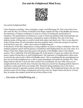 Zen and the Enlightened Mind Essay
Zen and the Enlightened Mind
I have forgotten everything. I don t remember a single word (Masunaga 36). This is the mind of one
who seeks the Way. In A Primer of Soto[JS1] Zen Dogen explains the Way of the Buddha and stresses
the importance of sitting in meditation or zazen as a means of reaching the manifestation of
wholeness. The manifestation of wholeness is a state in which one abandons both mind and body and
empties oneself of ignorance, delusions, and dualistic modes of thinking. One who is free from
dualistic modes of being enters a world in which both subject and object exist. This is a non objective
mode of being where all self centeredness has been emptied, where words and concepts are used not
to divide but to unite, the ... Show more content on Helpwriting.net ...
In the practice of the Way, Dogen places a strong emphasis on zazen or sitting in meditation. One who
meditates properly realizes that the practice of meditation and Enlightenment are one in the same. In A
Primer of Soto Zen, Dogen states that zazen is the practice of the Buddha. Zazen is the ultimate
practice. This is indeed the True Self (Masunaga 44). In the practice of zazen one empties the self and
enters a mode of being that is in itself Enlightenment. The experience of Enlightenment within zazen
reveals that the entire world is filled with Buddha nature. This is something that the unenlightened eye
does not see but the Enlightened eye is able to grasp immediately and intuitively (Earhart 101). Thus,
Dogen believes that life is most real when a person sits in meditation. He says; Only when you sit
straight and look into yourself, does it become clear that [you yourself are changing and] the objective
world has a reality apart from you (Tsunda 246). Therefore during meditation one is free from a
individual centered or egocentric position which distorts reality. The Enlightened being or the one who
practices zazen will see things, including the self as they truly are. Dogen realizes the power of zazen
thus, he teaches that students should devote all their efforts to this
... Get more on HelpWriting.net ...
 