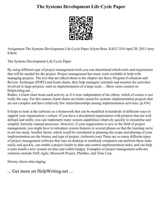 The Systems Development Life Cycle Paper
Assignment The Systems Development Life Cycle Paper Jolynn Rose XACC/210 April 20, 2013 Jerry
Eskew
The Systems Development Life Cycle Paper
By using different type of project management tools you can determined which tools and requirement
that will be needed for the project. Project management has many tools available to help with
managing projects. The two that are talked about in the chapter are these; Program Evaluation and
Review Technique (PERT) and Gantt charts, they help managers schedule and monitor the activities
involved in large projects, such as implementation of a large scale ... Show more content on
Helpwriting.net ...
Rather, a Gantt chart treats each activity as if it were independent of the others, which of course is not
really the case. For this reason, Gantt charts are better suited for systems implementation projects that
are not complex and have relatively few interrelationships among implementation activities. (p.436)
It helps to look at the software as a framework that can be modified in hundreds of different ways to
support your organization s culture. If you have a disciplined organization with projects that are well
defined and stable, you can implement many system capabilities relatively quickly to streamline and
simplify formerly manual processes. However, if your organization is new to the field of project
management, you might have to introduce system features in several phases so that the learning curve
is not too steep. Another factor, which could be considered in planning the scope and phasing of your
implementation are the history and type of project. (informit.com) There are so many different types
of project management software that runs on desktop or notebook computers can perform these tasks
easily and quickly, can enable a project leader to plan and control implementation tasks, and can help
a team install a new system on time and within budget. Examples of project management software
solutions include SAP, Agile, Microsoft Project, PlanBee, and Time Line.
History shows that staging
... Get more on HelpWriting.net ...
 