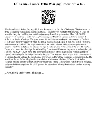The Historical Causes Of The Winnipeg General Strike In...
Winnipeg General Strike: On, May 1919 a strike occurred in the city of Winnipeg. Workers went on
strike to improve working and living conditions. The employers wanted $0.85/hour and 8 hours of
work/day. May 1st, building and metal traders council voted to go on strike. May 15th, 30 000
workers went on strike as well. Toronto, Vancouver, and Montreal went on a strike to support the
strike occurring in Winnipeg. The government declared federal workers to return to work. On June
21st, Bloody Saturday occurred, when the police charged many people. 1 man was killed, 30 injured
and hundreds were killed. The negotiations were not made between strikers and the government
leaders. The strike ended and the strikers thought the strike was a failure. The strike lasted 6 weeks.
The workers were forced to sign the Yellow Dog Contracts which meant they were not allowed to join
a union. (Reilly,2015,1,2,6 para) The historical significance of this event is that workers gathered
together to stand up for their rights and what is right. This was one of the largest strikes that occurred
in Canada. People realized the significance of workers and how they contribute to the community. The
American Boom: Arthur Meighen becomes Prime Minister on July 10th, 1920 In 1920, Arthur
Meighen became a leader of the Conservative Party and Prime Minister after Robert Borden resigned.
Meighen defended to protect the tariff system. He created the Military Service Act, the law allowing
mandatory
... Get more on HelpWriting.net ...
 