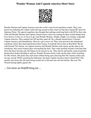 Wonder Woman And Captain America Short Story
Wonder Woman and Captain America were the world s most loved superhero couple. They were
known for defeating the villains while driving around in their smart car that they named OP, short for
Optimus Prime. The special superhero duo thought that nothing could stop them with OP by their side.
Little did Wonder Woman and Captain America know what was coming for them would change their
lives forever. Come on, we have to go! said Wonder Woman. Alright, alright, I m coming. responded
Captain America. They jumped into OP and they sped off. He s already burned down 3 houses!
Captain America said immediately. Then let s get a move on! They soon arrived to the abandoned
warehouse where they had tracked down their enemy. Everybody knows him as Red Skull. But he
calls himself The Venom. As Captain America and Wonder Woman walk slowly up the steps to the
warehouse, they notice broken glass surrounding the door. They walk carefully around it and then bust
down the door, leaving only the hinges on for anyone to see. They slowly and quietly creep around the
bottom floor before deciding to split up. Wonder Woman slowly walks up the stairs while searching
for The Venom. She peeks into each room without being seen, knowing that The Venom could come
out any second. While searching the bathroom, she hears Captain America shout I found him!! She
quickly runs down the old stairs being careful not to fall and runs into the kitchen. She sees The
Venom leaning lightly against the
... Get more on HelpWriting.net ...
 