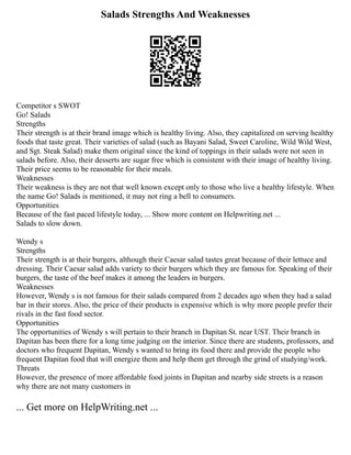 Salads Strengths And Weaknesses
Competitor s SWOT
Go! Salads
Strengths
Their strength is at their brand image which is healthy living. Also, they capitalized on serving healthy
foods that taste great. Their varieties of salad (such as Bayani Salad, Sweet Caroline, Wild Wild West,
and Sgt. Steak Salad) make them original since the kind of toppings in their salads were not seen in
salads before. Also, their desserts are sugar free which is consistent with their image of healthy living.
Their price seems to be reasonable for their meals.
Weaknesses
Their weakness is they are not that well known except only to those who live a healthy lifestyle. When
the name Go! Salads is mentioned, it may not ring a bell to consumers.
Opportunities
Because of the fast paced lifestyle today, ... Show more content on Helpwriting.net ...
Salads to slow down.
Wendy s
Strengths
Their strength is at their burgers, although their Caesar salad tastes great because of their lettuce and
dressing. Their Caesar salad adds variety to their burgers which they are famous for. Speaking of their
burgers, the taste of the beef makes it among the leaders in burgers.
Weaknesses
However, Wendy s is not famous for their salads compared from 2 decades ago when they had a salad
bar in their stores. Also, the price of their products is expensive which is why more people prefer their
rivals in the fast food sector.
Opportunities
The opportunities of Wendy s will pertain to their branch in Dapitan St. near UST. Their branch in
Dapitan has been there for a long time judging on the interior. Since there are students, professors, and
doctors who frequent Dapitan, Wendy s wanted to bring its food there and provide the people who
frequent Dapitan food that will energize them and help them get through the grind of studying/work.
Threats
However, the presence of more affordable food joints in Dapitan and nearby side streets is a reason
why there are not many customers in
... Get more on HelpWriting.net ...
 