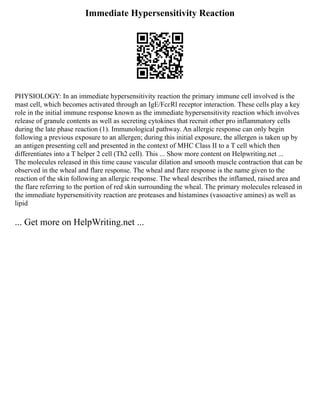 Immediate Hypersensitivity Reaction
PHYSIOLOGY: In an immediate hypersensitivity reaction the primary immune cell involved is the
mast cell, which becomes activated through an IgE/FcɛRl receptor interaction. These cells play a key
role in the initial immune response known as the immediate hypersensitivity reaction which involves
release of granule contents as well as secreting cytokines that recruit other pro inflammatory cells
during the late phase reaction (1). Immunological pathway. An allergic response can only begin
following a previous exposure to an allergen; during this initial exposure, the allergen is taken up by
an antigen presenting cell and presented in the context of MHC Class II to a T cell which then
differentiates into a T helper 2 cell (Th2 cell). This ... Show more content on Helpwriting.net ...
The molecules released in this time cause vascular dilation and smooth muscle contraction that can be
observed in the wheal and flare response. The wheal and flare response is the name given to the
reaction of the skin following an allergic response. The wheal describes the inflamed, raised area and
the flare referring to the portion of red skin surrounding the wheal. The primary molecules released in
the immediate hypersensitivity reaction are proteases and histamines (vasoactive amines) as well as
lipid
... Get more on HelpWriting.net ...
 