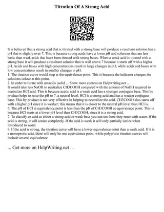 Titration Of A Strong Acid
It is believed that a strong acid that is titrated with a strong base will produce a resultant solution has a
pH that is slightly over 7. This is because strong acids have a lower pH and solutions that are less
basic than weak acids that have been titrated with strong bases. When a weak acid is titrated with a
strong base it will produce a resultant solution that is well above 7 because it starts off with a higher
pH. Acids and bases with high concentrations result in large changes in pH, while acids and bases with
low concentrations result in smaller changes in pH.
1. The titration curve would stop at the equivalence point. This is because the indicator changes the
solutions colour at this point.
2. In order to titrate with antacids (solid ... Show more content on Helpwriting.net ...
It would take less NaOH to neutralize CH3COOH compared with the amount of NaOH required to
neutralize HCl acid. This is because acetic acid is a weak acid has a stronger conjugate base. This by
product helps to raise the pH to 7, a neutral level. HCl is a strong acid and has a weaker conjugate
base. This by product is not very effective in helping to neutralize the acid. CH3COOH also starts off
with a higher pH since it is weaker; this means that it is closer to the neutral pH level than HCl is.
6. The pH of HCl at equivalence point is less than the pH of CH3COOH at equivalence point. This is
because HCl starts at a lower pH level than CH3COOH, since it is a strong acid.
7. To classify an acid as either a strong acid or weak base you can test how they react with water. If the
acid is strong, it will ionize completely. If the acid is weak it will only partially ionize when
introduced to water.
9. If the acid is strong, the titration curve will have a lower equivalence point than a weak acid. If it is
a monoprotic acid, there will only be one equivalence point, while polyprotic titration curves will
include several equivalence
... Get more on HelpWriting.net ...
 