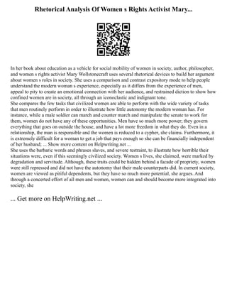 Rhetorical Analysis Of Women s Rights Activist Mary...
In her book about education as a vehicle for social mobility of women in society, author, philosopher,
and women s rights activist Mary Wollstonecraft uses several rhetorical devices to build her argument
about women s roles in society. She uses a comparison and contrast expository mode to help people
understand the modern woman s experience, especially as it differs from the experience of men,
appeal to pity to create an emotional connection with her audience, and restrained diction to show how
confined women are in society, all through an iconoclastic and indignant tone.
She compares the few tasks that civilized women are able to perform with the wide variety of tasks
that men routinely perform in order to illustrate how little autonomy the modern woman has. For
instance, while a male soldier can march and counter march and manipulate the senate to work for
them, women do not have any of these opportunities. Men have so much more power; they govern
everything that goes on outside the house, and have a lot more freedom in what they do. Even in a
relationship, the man is responsible and the women is reduced to a cypher, she claims. Furthermore, it
is extremely difficult for a woman to get a job that pays enough so she can be financially independent
of her husband; ... Show more content on Helpwriting.net ...
She uses the barbaric words and phrases slaves, and severe restraint, to illustrate how horrible their
situations were, even if this seemingly civilized society. Women s lives, she claimed, were marked by
degradation and servitude. Although, these traits could be hidden behind a facade of propriety, women
were still repressed and did not have the autonomy that their male counterparts did. In current society,
women are viewed as pitiful dependents, but they have so much more potential, she argues. And
through a concerted effort of all men and women, women can and should become more integrated into
society, she
... Get more on HelpWriting.net ...
 