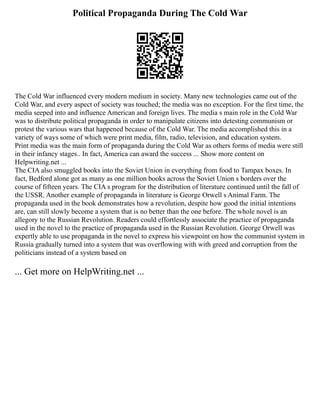 Political Propaganda During The Cold War
The Cold War influenced every modern medium in society. Many new technologies came out of the
Cold War, and every aspect of society was touched; the media was no exception. For the first time, the
media seeped into and influence American and foreign lives. The media s main role in the Cold War
was to distribute political propaganda in order to manipulate citizens into detesting communism or
protest the various wars that happened because of the Cold War. The media accomplished this in a
variety of ways some of which were print media, film, radio, television, and education system.
Print media was the main form of propaganda during the Cold War as others forms of media were still
in their infancy stages.. In fact, America can award the success ... Show more content on
Helpwriting.net ...
The CIA also smuggled books into the Soviet Union in everything from food to Tampax boxes. In
fact, Bedford alone got as many as one million books across the Soviet Union s borders over the
course of fifteen years. The CIA s program for the distribution of literature continued until the fall of
the USSR. Another example of propaganda in literature is George Orwell s Animal Farm. The
propaganda used in the book demonstrates how a revolution, despite how good the initial intentions
are, can still slowly become a system that is no better than the one before. The whole novel is an
allegory to the Russian Revolution. Readers could effortlessly associate the practice of propaganda
used in the novel to the practice of propaganda used in the Russian Revolution. George Orwell was
expertly able to use propaganda in the novel to express his viewpoint on how the communist system in
Russia gradually turned into a system that was overflowing with with greed and corruption from the
politicians instead of a system based on
... Get more on HelpWriting.net ...
 