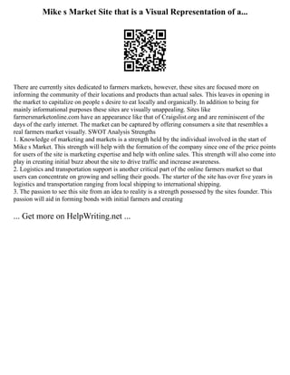 Mike s Market Site that is a Visual Representation of a...
There are currently sites dedicated to farmers markets, however, these sites are focused more on
informing the community of their locations and products than actual sales. This leaves in opening in
the market to capitalize on people s desire to eat locally and organically. In addition to being for
mainly informational purposes these sites are visually unappealing. Sites like
farmersmarketonline.com have an appearance like that of Craigslist.org and are reminiscent of the
days of the early internet. The market can be captured by offering consumers a site that resembles a
real farmers market visually. SWOT Analysis Strengths
1. Knowledge of marketing and markets is a strength held by the individual involved in the start of
Mike s Market. This strength will help with the formation of the company since one of the price points
for users of the site is marketing expertise and help with online sales. This strength will also come into
play in creating initial buzz about the site to drive traffic and increase awareness.
2. Logistics and transportation support is another critical part of the online farmers market so that
users can concentrate on growing and selling their goods. The starter of the site has over five years in
logistics and transportation ranging from local shipping to international shipping.
3. The passion to see this site from an idea to reality is a strength possessed by the sites founder. This
passion will aid in forming bonds with initial farmers and creating
... Get more on HelpWriting.net ...
 