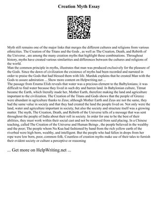 Creation Myth Essay
Myth still remains one of the major links that merges the different cultures and religions from various
ethnicities. The Creation of the Titans and the Gods , as well as The Creation, Death, and Rebirth of
the Universe , are among the many creation myths that highlight these combinations. Throughout
history, myths have created various similarities and differences between the cultures and religions of
the world.
Man the common principle in myths, illustrates that man was produced exclusively for the pleasure of
the Gods. Since the dawn of civilization the existence of myths had been recorded and narrated in
order to praise the Gods that had blessed them with life. Marduk explains that he created Man with the
Gods to assure admiration ... Show more content on Helpwriting.net ...
The passage from Enuma Elish reveals that water was a precious element to the Balbylonians; it was
difficult to find water because they lived in such dry and barren land. In Babylonian culture, Titmat
became the Earth, which literally made her, Mother Earth, therefore making the land and agriculture
important to the civilization. The Creation of the Titans and Gods shows that the people of Greece
were abundant in agriculture thanks to Zeus; although Mother Earth and Zeus are not the same, they
had the same value in society and that they had created the land the people lived on. Not only were the
land, water and agriculture important in society, but also the society and structure itself was a growing
matter. The myth, The Creation, Death, and Rebirth of the Universe tells of a message that was sent
throughout the people of India about their roll in society. In order for one to be the best of their
abilities, they must work within their social cast and not be removed from said placing. In a Chinese
teaching, called The Creation of the Universe and Human Beings , the people believed in the wealthy
and the poor; The people whom Nu Kua had fashioned by hand from the rich yellow earth of the
riverbed were high born, wealthy, and intelligent. But the people who had fallen in drops from her
rope were low born, poor, common folk. Countless of creation myths make use of their tales to furnish
their evident society or culture a perceptive or reasoning
... Get more on HelpWriting.net ...
 