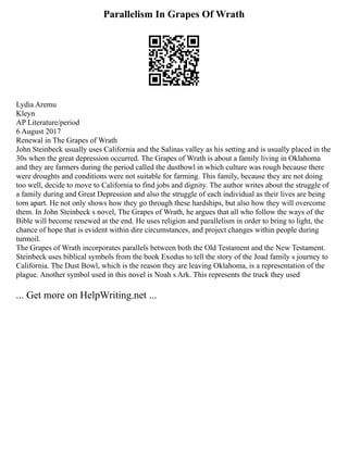 Parallelism In Grapes Of Wrath
Lydia Aremu
Kleyn
AP Literature/period
6 August 2017
Renewal in The Grapes of Wrath
John Steinbeck usually uses California and the Salinas valley as his setting and is usually placed in the
30s when the great depression occurred. The Grapes of Wrath is about a family living in Oklahoma
and they are farmers during the period called the dustbowl in which culture was rough because there
were droughts and conditions were not suitable for farming. This family, because they are not doing
too well, decide to move to California to find jobs and dignity. The author writes about the struggle of
a family during and Great Depression and also the struggle of each individual as their lives are being
torn apart. He not only shows how they go through these hardships, but also how they will overcome
them. In John Steinbeck s novel, The Grapes of Wrath, he argues that all who follow the ways of the
Bible will become renewed at the end. He uses religion and parallelism in order to bring to light, the
chance of hope that is evident within dire circumstances, and project changes within people during
turmoil.
The Grapes of Wrath incorporates parallels between both the Old Testament and the New Testament.
Steinbeck uses biblical symbols from the book Exodus to tell the story of the Joad family s journey to
California. The Dust Bowl, which is the reason they are leaving Oklahoma, is a representation of the
plague. Another symbol used in this novel is Noah s Ark. This represents the truck they used
... Get more on HelpWriting.net ...
 