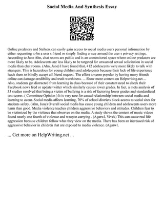 Social Media And Synthesis Essay
Online predators and Stalkers can easily gain access to social media users personal information by
either requesting to be a user s friend or simply finding a way around the user s privacy settings.
According to June Ahn, chat rooms are public and is an unmonitored space where online predators are
more likely to be. Adolescents are less likely to be targeted for unwanted sexual solicitation in social
media than chat rooms. (Ahn, June) I have found that, 412 adolescents were more likely to talk with
strangers. This is hazardous for young children and adolescents because their lack of life experience
leads them to blindly accept all friend request. The effort to seem popular by having many friends
online can damage credibility and truth worthiness. ... Show more content on Helpwriting.net ...
Also, students get distracted from learning in class because of their constant need to check their
Facebook news feed or update twitter which similarly causes lower grades. In fact, a meta analysis of
33 studies resolved that being a victim of bullying is a risk of factoring lower grades and standardized
test scores .( Committee Opinion ) It is very rare for casual relationship between social media and
learning to occur. Social media affects learning, 70% of school districts block access to social sites for
students safety. (Ahn, June) Overall social media has cause young children and adolescents users more
harm than good. Media violence teaches children aggressive behaviors and attitudes. Children fear to
be victimized by the violence that observes on the media. A study shows the content of music videos
found nearly one fourth of violence and weapon carrying . (Agarwl, Vivek) This can cause real life
aggression because children follow what they view on the media. There has been an increased risk of
aggressive behavior in children that are exposed to media violence. (Agarwl,
... Get more on HelpWriting.net ...
 