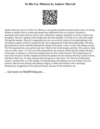 To His Coy Mistress by Andrew Marvell
Andrew Marvell s poem, To His Coy Mistress is an equally beautiful and provocative piece of writing.
Written in iambic form as a three part proposition addressed to the coy mistress, the poem is
permeated with literary devices such as tone, alliteration, imagery, hyperbole, as well as similes and
metaphors. Marvell s speaker acknowledges the idea that mortality is of little to no value after death.
Through the speaker, Marvell is suggesting that one can avoid the regrets of not participating in the
adventurous aspects of life by seizing the day, thus supporting the Carpe Diem philosophy. The three
part proposition can be identified through the change of the poem s tone as well as the change of pace.
The first argument has a sly and devious tone. Had we but world enough, and time, This coyness, lady,
were no crime. (lines 1 2). The use of the punctuations, the commas and the period, hinders the pace
of the poem. In doing so, it shows the insignificance of time at that moment. The insignificance of
time at the moment is further emphasized when the speaker tells his mistress that they would sit down,
and think which way, To walk, and pass [their] long love s day (lines 3 4). The use of alliteration
creates a carefree tone, as if the speaker was daydreaming and sighing as he was trying to woo his
mistress. Marvell uses delicate and sublime imagery to flatter the mistress with a seemingly
disingenuous exaggeration of her physical beauty. Because of the unrealistic use
... Get more on HelpWriting.net ...
 