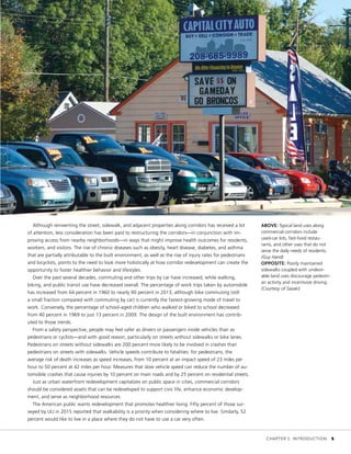 Although reinventing the street, sidewalk, and adjacent properties along corridors has received a lot
of attention, less consideration has been paid to restructuring the corridors—in conjunction with im-
proving access from nearby neighborhoods—in ways that might improve health outcomes for residents,
workers, and visitors. The rise of chronic diseases such as obesity, heart disease, diabetes, and asthma
that are partially attributable to the built environment, as well as the rise of injury rates for pedestrians
and bicyclists, points to the need to look more holistically at how corridor redevelopment can create the
opportunity to foster healthier behavior and lifestyles.
Over the past several decades, commuting and other trips by car have increased, while walking,
biking, and public transit use have decreased overall. The percentage of work trips taken by automobile
has increased from 64 percent in 1960 to nearly 90 percent in 2013, although bike commuting (still
a small fraction compared with commuting by car) is currently the fastest-growing mode of travel to
work. Conversely, the percentage of school-aged children who walked or biked to school decreased
from 40 percent in 1969 to just 13 percent in 2009. The design of the built environment has contrib-
uted to those trends.
From a safety perspective, people may feel safer as drivers or passengers inside vehicles than as
pedestrians or cyclists—and with good reason, particularly on streets without sidewalks or bike lanes.
Pedestrians on streets without sidewalks are 200 percent more likely to be involved in crashes than
pedestrians on streets with sidewalks. Vehicle speeds contribute to fatalities: for pedestrians, the
average risk of death increases as speed increases, from 10 percent at an impact speed of 23 miles per
hour to 50 percent at 42 miles per hour. Measures that slow vehicle speed can reduce the number of au-
tomobile crashes that cause injuries by 10 percent on main roads and by 25 percent on residential streets.
Just as urban waterfront redevelopment capitalizes on public space in cities, commercial corridors
should be considered assets that can be redeveloped to support civic life, enhance economic develop-
ment, and serve as neighborhood resources.
The American public wants redevelopment that promotes healthier living. Fifty percent of those sur-
veyed by ULI in 2015 reported that walkability is a priority when considering where to live. Similarly, 52
percent would like to live in a place where they do not have to use a car very often.
ABOVE: Typical land uses along
commercial corridors include
used-car lots, fast-food restau-
rants, and other uses that do not
serve the daily needs of residents.
(Guy Hand)
OPPOSITE: Poorly maintained
sidewalks coupled with undesir-
able land uses discourage pedestri-
an activity and incentivize driving.
(Courtesy of Sasaki)
	 CHAPTER 1: INTRODUCTION	 5
 