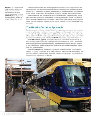 Automobile-centric corridors often divide neighborhoods and interrupt social cohesion because they
are unsafe to cross. The neighborhoods most affected tend to be lower-income neighborhoods whose
residents are not well served by the plethora of car sales lots and fast-food restaurants lining these corri-
dors. In addition, certain corridor land uses, such as gas stations, may cause environmental problems.
These complex issues need to be addressed by engaging residents and advocacy groups to identify
the economic and environmental problems along corridors; an improvement plan can then be formu-
lated to benefit all. Creating corridors that support a variety of daily needs—such as allowing people to
walk or bike safely to purchase groceries, run other errands, or exercise—is critical to creating a healthy
community.
The Healthy Corridors Approach
Corridor redevelopment is not a new topic. Various planning and design approaches—such as complete
streets, living streets, and great streets—aim to redevelop commercial corridors to meet more of their
users’ needs, including their need for walking and biking rather than just traveling by car. But a marked
difference between a healthy corridors approach and other approaches is that the former considers how
the street supports the daily needs and affects the health of all who live, work, and travel along it.
The healthy corridors approach considers how the corridor contributes to the overall health of
the surrounding community, including supplying opportunities to be physically active. It also considers
safety, housing affordability, transportation options, environmental sustainability, and social cohesion,
as well as modifications that would link residents to the corridor and improve connections to jobs and
other parts of the community.
Understanding a wide range of baseline factors, including the demographics of communities sur-
rounding the corridor, current transit access, market conditions, types of land uses and businesses, and
community needs and interests—as well as sidewalk, travel lane, intersection, and other infrastructure
conditions—is the foundation of this approach.
BELOW: St. Paul, Minnesota’s HIA
made community members and
health outcomes a part of
the city’s rezoning discussion.
(runner1928/Wikimedia Commons)
OPPOSITE: The healthy corridors
approach considers the needs of
all types of users. (Craig Kuhner)
	 6	 BUILDING HEALTHY CORRIDORS
 
