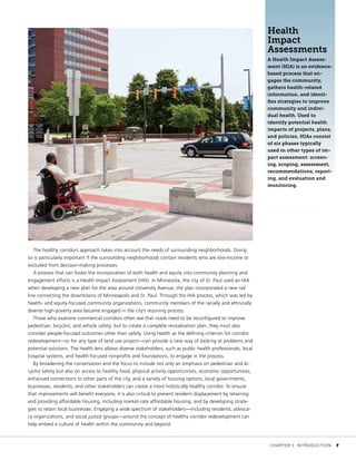 The healthy corridors approach takes into account the needs of surrounding neighborhoods. Doing
so is particularly important if the surrounding neighborhoods contain residents who are low-income or
excluded from decision-making processes.
A process that can foster the incorporation of both health and equity into community planning and
engagement efforts is a Health Impact Assessment (HIA). In Minnesota, the city of St. Paul used an HIA
when developing a new plan for the area around University Avenue; the plan incorporated a new rail
line connecting the downtowns of Minneapolis and St. Paul. Through the HIA process, which was led by
health- and equity-focused community organizations, community members of the racially and ethnically
diverse high-poverty area became engaged in the city’s rezoning process.
Those who examine commercial corridors often see that roads need to be reconfigured to improve
pedestrian, bicyclist, and vehicle safety; but to create a complete revitalization plan, they must also
consider people-focused outcomes other than safety. Using health as the defining criterion for corridor
redevelopment—or for any type of land use project—can provide a new way of looking at problems and
potential solutions. The health lens allows diverse stakeholders, such as public health professionals, local
hospital systems, and health-focused nonprofits and foundations, to engage in the process.
By broadening the conversation and the focus to include not only an emphasis on pedestrian and bi-
cyclist safety but also on access to healthy food, physical activity opportunities, economic opportunities,
enhanced connections to other parts of the city, and a variety of housing options, local governments,
businesses, residents, and other stakeholders can create a more holistically healthy corridor. To ensure
that improvements will benefit everyone, it is also critical to prevent resident displacement by retaining
and providing affordable housing, including market-rate affordable housing, and by developing strate-
gies to retain local businesses. Engaging a wide spectrum of stakeholders—including residents, advoca-
cy organizations, and social justice groups—around the concept of healthy corridor redevelopment can
help embed a culture of health within the community and beyond.
Health
Impact
Assessments
A Health Impact Assess-
ment (HIA) is an evidence-
based process that en-
gages the community,
gathers health-related
information, and identi-
fies strategies to improve
community and indivi-
dual health. Used to
identify potential health
impacts of projects, plans,
and policies, HIAs consist
of six phases typically
used in other types of im-
pact assessment: screen-
ing, scoping, assessment,
recommendations, report-
ing, and evaluation and
monitoring.
	 CHAPTER 1: INTRODUCTION	 7
 